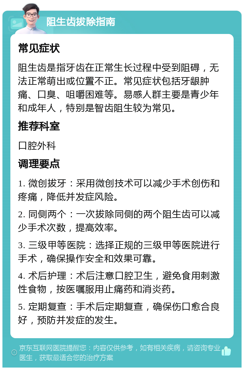 阻生齿拔除指南 常见症状 阻生齿是指牙齿在正常生长过程中受到阻碍，无法正常萌出或位置不正。常见症状包括牙龈肿痛、口臭、咀嚼困难等。易感人群主要是青少年和成年人，特别是智齿阻生较为常见。 推荐科室 口腔外科 调理要点 1. 微创拔牙：采用微创技术可以减少手术创伤和疼痛，降低并发症风险。 2. 同侧两个：一次拔除同侧的两个阻生齿可以减少手术次数，提高效率。 3. 三级甲等医院：选择正规的三级甲等医院进行手术，确保操作安全和效果可靠。 4. 术后护理：术后注意口腔卫生，避免食用刺激性食物，按医嘱服用止痛药和消炎药。 5. 定期复查：手术后定期复查，确保伤口愈合良好，预防并发症的发生。