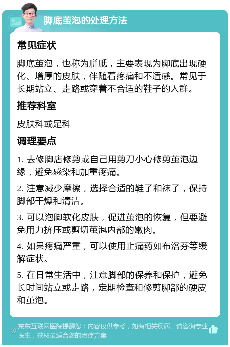 脚底茧泡的处理方法 常见症状 脚底茧泡，也称为胼胝，主要表现为脚底出现硬化、增厚的皮肤，伴随着疼痛和不适感。常见于长期站立、走路或穿着不合适的鞋子的人群。 推荐科室 皮肤科或足科 调理要点 1. 去修脚店修剪或自己用剪刀小心修剪茧泡边缘，避免感染和加重疼痛。 2. 注意减少摩擦，选择合适的鞋子和袜子，保持脚部干燥和清洁。 3. 可以泡脚软化皮肤，促进茧泡的恢复，但要避免用力挤压或剪切茧泡内部的嫩肉。 4. 如果疼痛严重，可以使用止痛药如布洛芬等缓解症状。 5. 在日常生活中，注意脚部的保养和保护，避免长时间站立或走路，定期检查和修剪脚部的硬皮和茧泡。