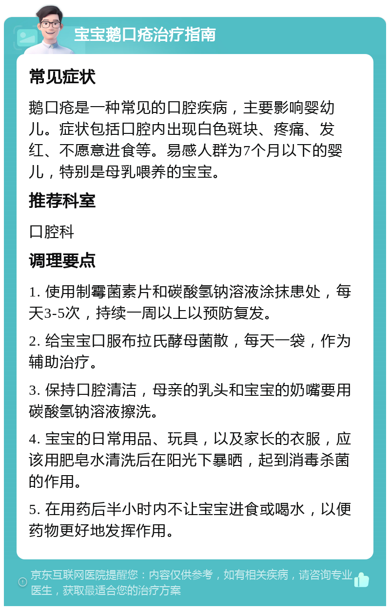 宝宝鹅口疮治疗指南 常见症状 鹅口疮是一种常见的口腔疾病，主要影响婴幼儿。症状包括口腔内出现白色斑块、疼痛、发红、不愿意进食等。易感人群为7个月以下的婴儿，特别是母乳喂养的宝宝。 推荐科室 口腔科 调理要点 1. 使用制霉菌素片和碳酸氢钠溶液涂抹患处，每天3-5次，持续一周以上以预防复发。 2. 给宝宝口服布拉氏酵母菌散，每天一袋，作为辅助治疗。 3. 保持口腔清洁，母亲的乳头和宝宝的奶嘴要用碳酸氢钠溶液擦洗。 4. 宝宝的日常用品、玩具，以及家长的衣服，应该用肥皂水清洗后在阳光下暴晒，起到消毒杀菌的作用。 5. 在用药后半小时内不让宝宝进食或喝水，以便药物更好地发挥作用。