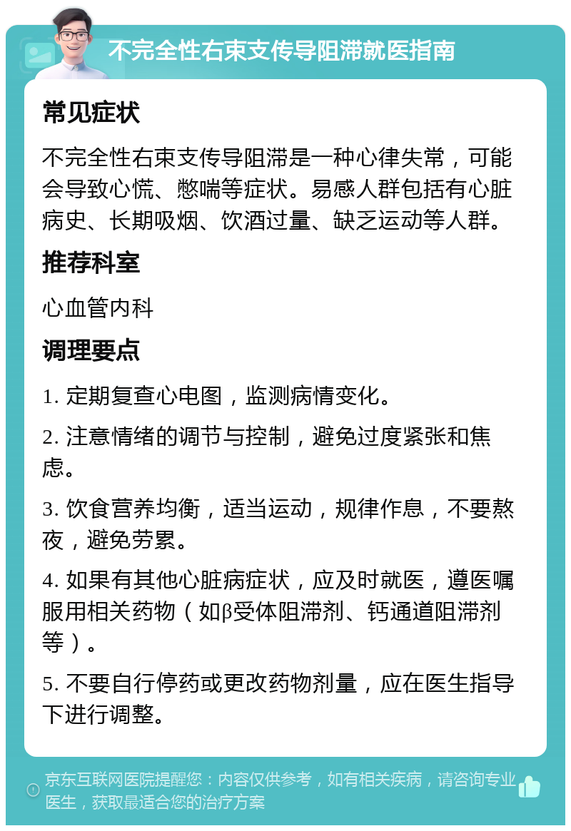 不完全性右束支传导阻滞就医指南 常见症状 不完全性右束支传导阻滞是一种心律失常，可能会导致心慌、憋喘等症状。易感人群包括有心脏病史、长期吸烟、饮酒过量、缺乏运动等人群。 推荐科室 心血管内科 调理要点 1. 定期复查心电图，监测病情变化。 2. 注意情绪的调节与控制，避免过度紧张和焦虑。 3. 饮食营养均衡，适当运动，规律作息，不要熬夜，避免劳累。 4. 如果有其他心脏病症状，应及时就医，遵医嘱服用相关药物（如β受体阻滞剂、钙通道阻滞剂等）。 5. 不要自行停药或更改药物剂量，应在医生指导下进行调整。