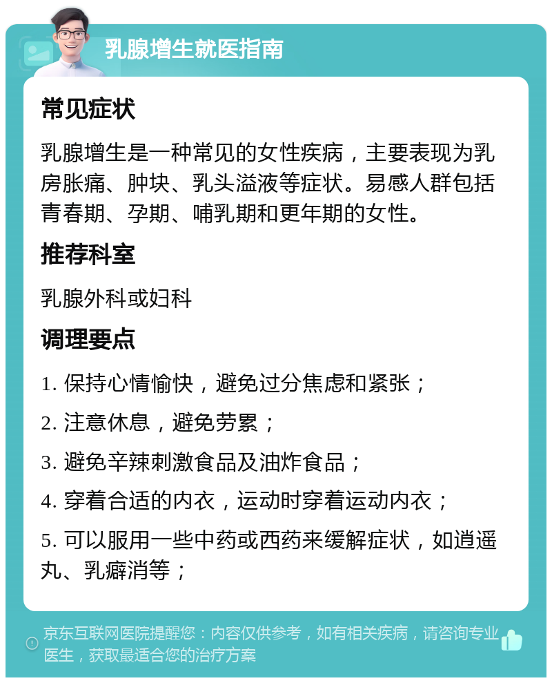 乳腺增生就医指南 常见症状 乳腺增生是一种常见的女性疾病，主要表现为乳房胀痛、肿块、乳头溢液等症状。易感人群包括青春期、孕期、哺乳期和更年期的女性。 推荐科室 乳腺外科或妇科 调理要点 1. 保持心情愉快，避免过分焦虑和紧张； 2. 注意休息，避免劳累； 3. 避免辛辣刺激食品及油炸食品； 4. 穿着合适的内衣，运动时穿着运动内衣； 5. 可以服用一些中药或西药来缓解症状，如逍遥丸、乳癖消等；