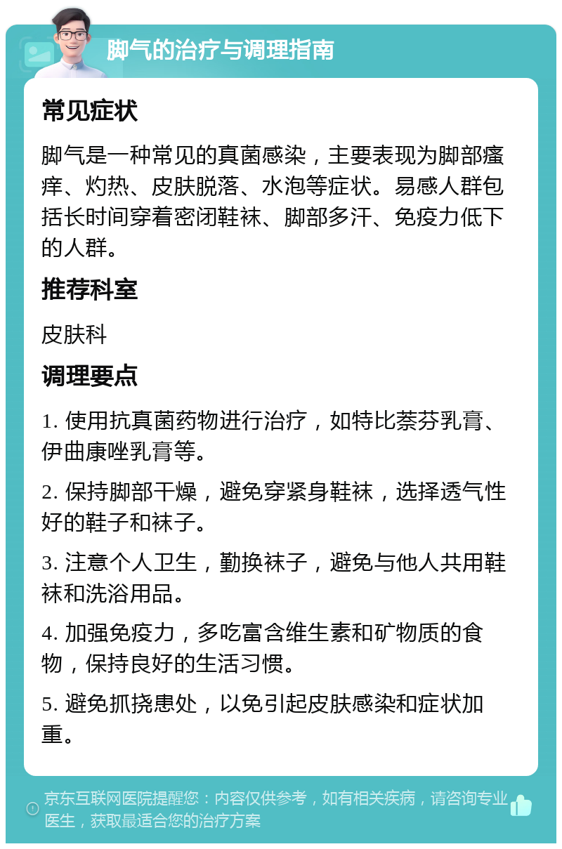 脚气的治疗与调理指南 常见症状 脚气是一种常见的真菌感染，主要表现为脚部瘙痒、灼热、皮肤脱落、水泡等症状。易感人群包括长时间穿着密闭鞋袜、脚部多汗、免疫力低下的人群。 推荐科室 皮肤科 调理要点 1. 使用抗真菌药物进行治疗，如特比萘芬乳膏、伊曲康唑乳膏等。 2. 保持脚部干燥，避免穿紧身鞋袜，选择透气性好的鞋子和袜子。 3. 注意个人卫生，勤换袜子，避免与他人共用鞋袜和洗浴用品。 4. 加强免疫力，多吃富含维生素和矿物质的食物，保持良好的生活习惯。 5. 避免抓挠患处，以免引起皮肤感染和症状加重。