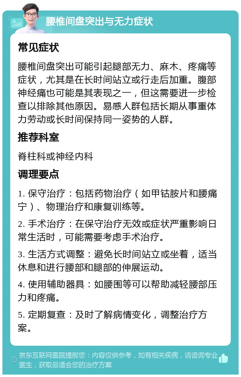 腰椎间盘突出与无力症状 常见症状 腰椎间盘突出可能引起腿部无力、麻木、疼痛等症状，尤其是在长时间站立或行走后加重。腹部神经痛也可能是其表现之一，但这需要进一步检查以排除其他原因。易感人群包括长期从事重体力劳动或长时间保持同一姿势的人群。 推荐科室 脊柱科或神经内科 调理要点 1. 保守治疗：包括药物治疗（如甲钴胺片和腰痛宁）、物理治疗和康复训练等。 2. 手术治疗：在保守治疗无效或症状严重影响日常生活时，可能需要考虑手术治疗。 3. 生活方式调整：避免长时间站立或坐着，适当休息和进行腰部和腿部的伸展运动。 4. 使用辅助器具：如腰围等可以帮助减轻腰部压力和疼痛。 5. 定期复查：及时了解病情变化，调整治疗方案。