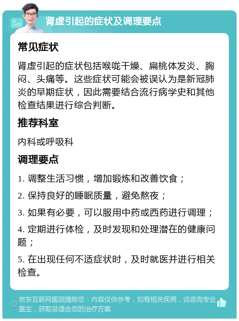 肾虚引起的症状及调理要点 常见症状 肾虚引起的症状包括喉咙干燥、扁桃体发炎、胸闷、头痛等。这些症状可能会被误认为是新冠肺炎的早期症状，因此需要结合流行病学史和其他检查结果进行综合判断。 推荐科室 内科或呼吸科 调理要点 1. 调整生活习惯，增加锻炼和改善饮食； 2. 保持良好的睡眠质量，避免熬夜； 3. 如果有必要，可以服用中药或西药进行调理； 4. 定期进行体检，及时发现和处理潜在的健康问题； 5. 在出现任何不适症状时，及时就医并进行相关检查。