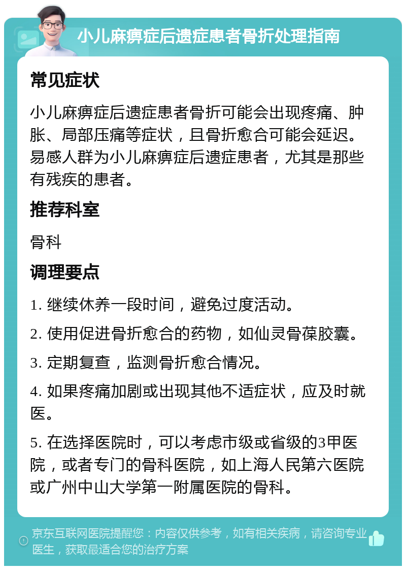 小儿麻痹症后遗症患者骨折处理指南 常见症状 小儿麻痹症后遗症患者骨折可能会出现疼痛、肿胀、局部压痛等症状，且骨折愈合可能会延迟。易感人群为小儿麻痹症后遗症患者，尤其是那些有残疾的患者。 推荐科室 骨科 调理要点 1. 继续休养一段时间，避免过度活动。 2. 使用促进骨折愈合的药物，如仙灵骨葆胶囊。 3. 定期复查，监测骨折愈合情况。 4. 如果疼痛加剧或出现其他不适症状，应及时就医。 5. 在选择医院时，可以考虑市级或省级的3甲医院，或者专门的骨科医院，如上海人民第六医院或广州中山大学第一附属医院的骨科。