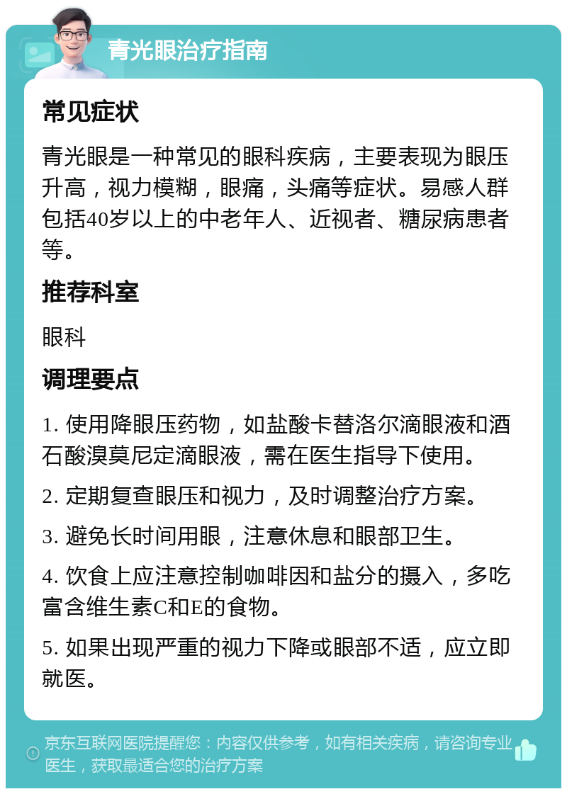 青光眼治疗指南 常见症状 青光眼是一种常见的眼科疾病，主要表现为眼压升高，视力模糊，眼痛，头痛等症状。易感人群包括40岁以上的中老年人、近视者、糖尿病患者等。 推荐科室 眼科 调理要点 1. 使用降眼压药物，如盐酸卡替洛尔滴眼液和酒石酸溴莫尼定滴眼液，需在医生指导下使用。 2. 定期复查眼压和视力，及时调整治疗方案。 3. 避免长时间用眼，注意休息和眼部卫生。 4. 饮食上应注意控制咖啡因和盐分的摄入，多吃富含维生素C和E的食物。 5. 如果出现严重的视力下降或眼部不适，应立即就医。