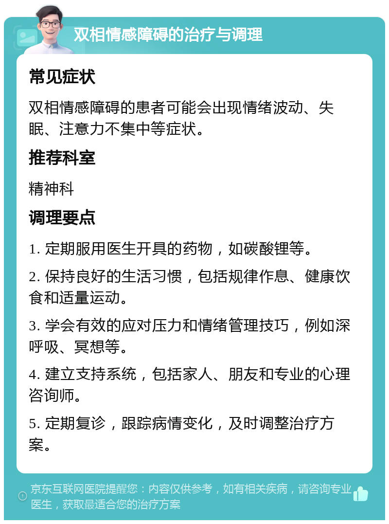 双相情感障碍的治疗与调理 常见症状 双相情感障碍的患者可能会出现情绪波动、失眠、注意力不集中等症状。 推荐科室 精神科 调理要点 1. 定期服用医生开具的药物，如碳酸锂等。 2. 保持良好的生活习惯，包括规律作息、健康饮食和适量运动。 3. 学会有效的应对压力和情绪管理技巧，例如深呼吸、冥想等。 4. 建立支持系统，包括家人、朋友和专业的心理咨询师。 5. 定期复诊，跟踪病情变化，及时调整治疗方案。