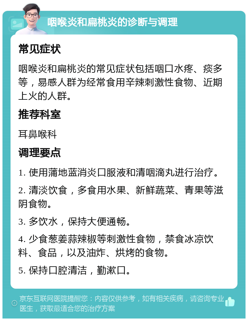 咽喉炎和扁桃炎的诊断与调理 常见症状 咽喉炎和扁桃炎的常见症状包括咽口水疼、痰多等，易感人群为经常食用辛辣刺激性食物、近期上火的人群。 推荐科室 耳鼻喉科 调理要点 1. 使用蒲地蓝消炎口服液和清咽滴丸进行治疗。 2. 清淡饮食，多食用水果、新鲜蔬菜、青果等滋阴食物。 3. 多饮水，保持大便通畅。 4. 少食葱姜蒜辣椒等刺激性食物，禁食冰凉饮料、食品，以及油炸、烘烤的食物。 5. 保持口腔清洁，勤漱口。