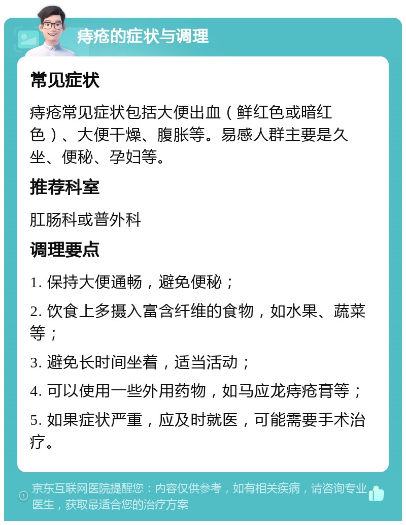 痔疮的症状与调理 常见症状 痔疮常见症状包括大便出血（鲜红色或暗红色）、大便干燥、腹胀等。易感人群主要是久坐、便秘、孕妇等。 推荐科室 肛肠科或普外科 调理要点 1. 保持大便通畅，避免便秘； 2. 饮食上多摄入富含纤维的食物，如水果、蔬菜等； 3. 避免长时间坐着，适当活动； 4. 可以使用一些外用药物，如马应龙痔疮膏等； 5. 如果症状严重，应及时就医，可能需要手术治疗。