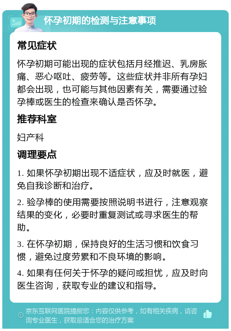 怀孕初期的检测与注意事项 常见症状 怀孕初期可能出现的症状包括月经推迟、乳房胀痛、恶心呕吐、疲劳等。这些症状并非所有孕妇都会出现，也可能与其他因素有关，需要通过验孕棒或医生的检查来确认是否怀孕。 推荐科室 妇产科 调理要点 1. 如果怀孕初期出现不适症状，应及时就医，避免自我诊断和治疗。 2. 验孕棒的使用需要按照说明书进行，注意观察结果的变化，必要时重复测试或寻求医生的帮助。 3. 在怀孕初期，保持良好的生活习惯和饮食习惯，避免过度劳累和不良环境的影响。 4. 如果有任何关于怀孕的疑问或担忧，应及时向医生咨询，获取专业的建议和指导。