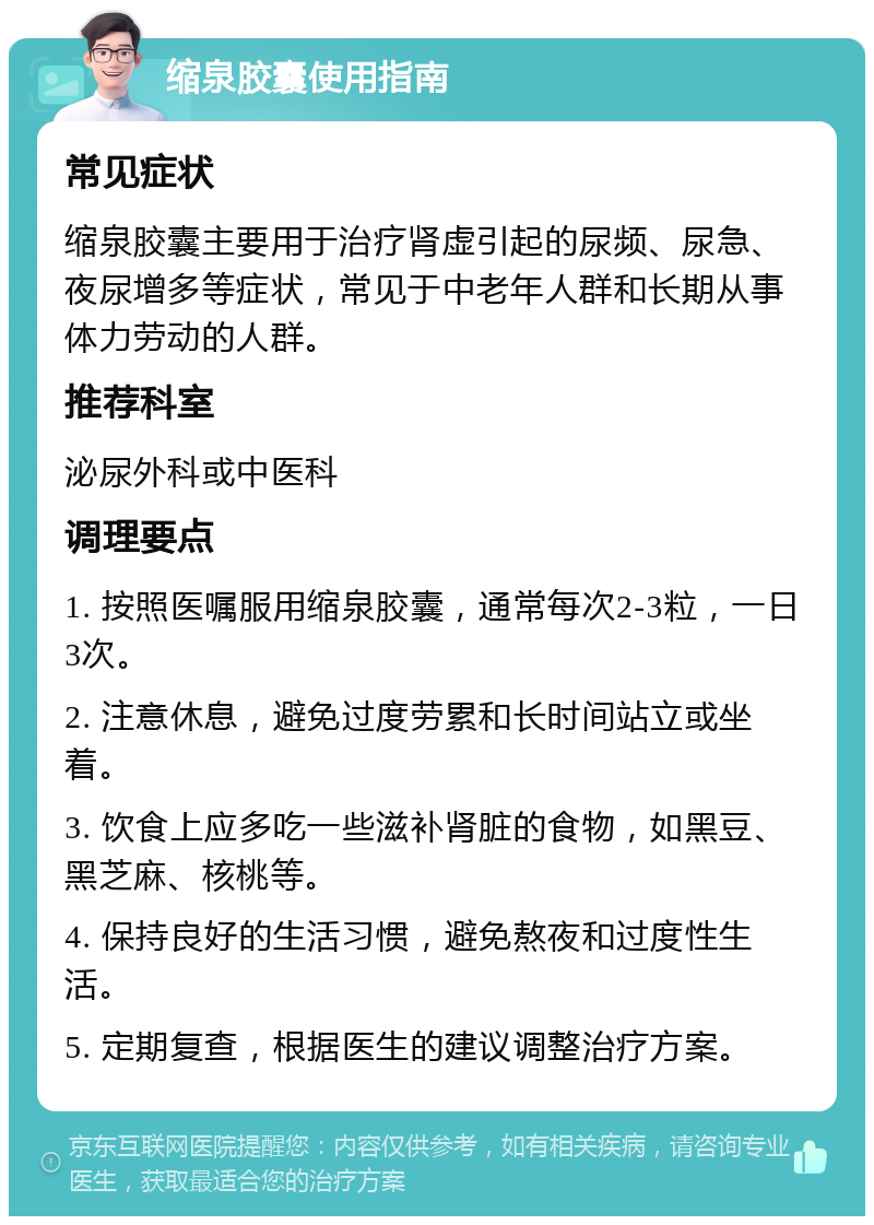 缩泉胶囊使用指南 常见症状 缩泉胶囊主要用于治疗肾虚引起的尿频、尿急、夜尿增多等症状，常见于中老年人群和长期从事体力劳动的人群。 推荐科室 泌尿外科或中医科 调理要点 1. 按照医嘱服用缩泉胶囊，通常每次2-3粒，一日3次。 2. 注意休息，避免过度劳累和长时间站立或坐着。 3. 饮食上应多吃一些滋补肾脏的食物，如黑豆、黑芝麻、核桃等。 4. 保持良好的生活习惯，避免熬夜和过度性生活。 5. 定期复查，根据医生的建议调整治疗方案。