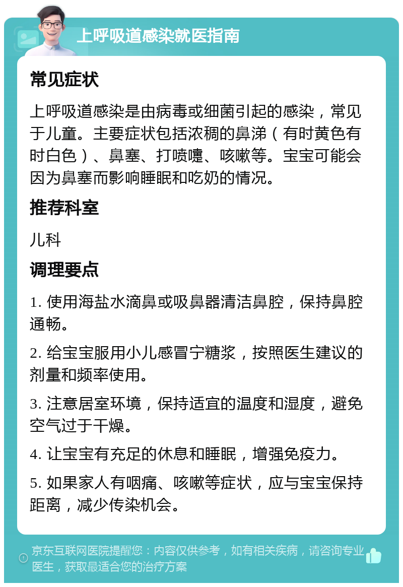 上呼吸道感染就医指南 常见症状 上呼吸道感染是由病毒或细菌引起的感染，常见于儿童。主要症状包括浓稠的鼻涕（有时黄色有时白色）、鼻塞、打喷嚏、咳嗽等。宝宝可能会因为鼻塞而影响睡眠和吃奶的情况。 推荐科室 儿科 调理要点 1. 使用海盐水滴鼻或吸鼻器清洁鼻腔，保持鼻腔通畅。 2. 给宝宝服用小儿感冒宁糖浆，按照医生建议的剂量和频率使用。 3. 注意居室环境，保持适宜的温度和湿度，避免空气过于干燥。 4. 让宝宝有充足的休息和睡眠，增强免疫力。 5. 如果家人有咽痛、咳嗽等症状，应与宝宝保持距离，减少传染机会。