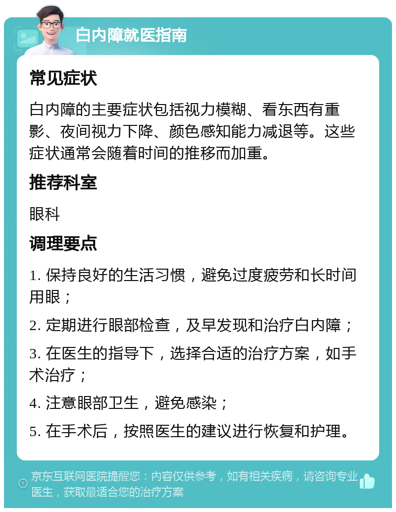 白内障就医指南 常见症状 白内障的主要症状包括视力模糊、看东西有重影、夜间视力下降、颜色感知能力减退等。这些症状通常会随着时间的推移而加重。 推荐科室 眼科 调理要点 1. 保持良好的生活习惯，避免过度疲劳和长时间用眼； 2. 定期进行眼部检查，及早发现和治疗白内障； 3. 在医生的指导下，选择合适的治疗方案，如手术治疗； 4. 注意眼部卫生，避免感染； 5. 在手术后，按照医生的建议进行恢复和护理。