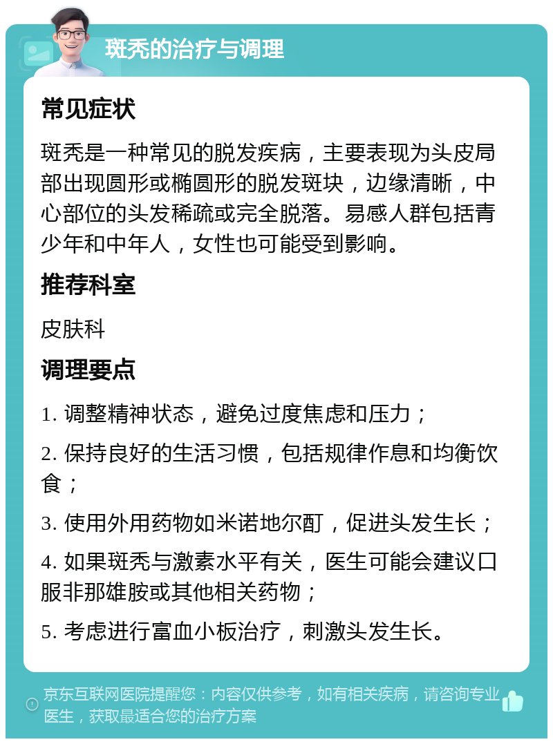 斑秃的治疗与调理 常见症状 斑秃是一种常见的脱发疾病，主要表现为头皮局部出现圆形或椭圆形的脱发斑块，边缘清晰，中心部位的头发稀疏或完全脱落。易感人群包括青少年和中年人，女性也可能受到影响。 推荐科室 皮肤科 调理要点 1. 调整精神状态，避免过度焦虑和压力； 2. 保持良好的生活习惯，包括规律作息和均衡饮食； 3. 使用外用药物如米诺地尔酊，促进头发生长； 4. 如果斑秃与激素水平有关，医生可能会建议口服非那雄胺或其他相关药物； 5. 考虑进行富血小板治疗，刺激头发生长。