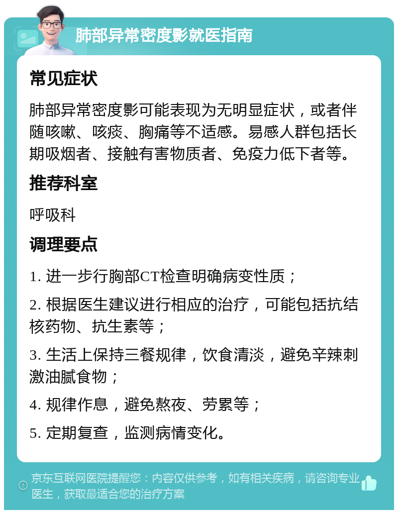 肺部异常密度影就医指南 常见症状 肺部异常密度影可能表现为无明显症状，或者伴随咳嗽、咳痰、胸痛等不适感。易感人群包括长期吸烟者、接触有害物质者、免疫力低下者等。 推荐科室 呼吸科 调理要点 1. 进一步行胸部CT检查明确病变性质； 2. 根据医生建议进行相应的治疗，可能包括抗结核药物、抗生素等； 3. 生活上保持三餐规律，饮食清淡，避免辛辣刺激油腻食物； 4. 规律作息，避免熬夜、劳累等； 5. 定期复查，监测病情变化。