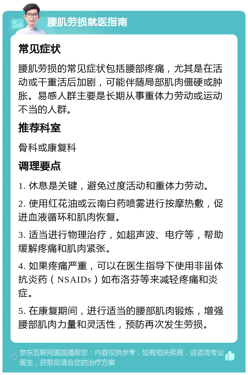 腰肌劳损就医指南 常见症状 腰肌劳损的常见症状包括腰部疼痛，尤其是在活动或干重活后加剧，可能伴随局部肌肉僵硬或肿胀。易感人群主要是长期从事重体力劳动或运动不当的人群。 推荐科室 骨科或康复科 调理要点 1. 休息是关键，避免过度活动和重体力劳动。 2. 使用红花油或云南白药喷雾进行按摩热敷，促进血液循环和肌肉恢复。 3. 适当进行物理治疗，如超声波、电疗等，帮助缓解疼痛和肌肉紧张。 4. 如果疼痛严重，可以在医生指导下使用非甾体抗炎药（NSAIDs）如布洛芬等来减轻疼痛和炎症。 5. 在康复期间，进行适当的腰部肌肉锻炼，增强腰部肌肉力量和灵活性，预防再次发生劳损。