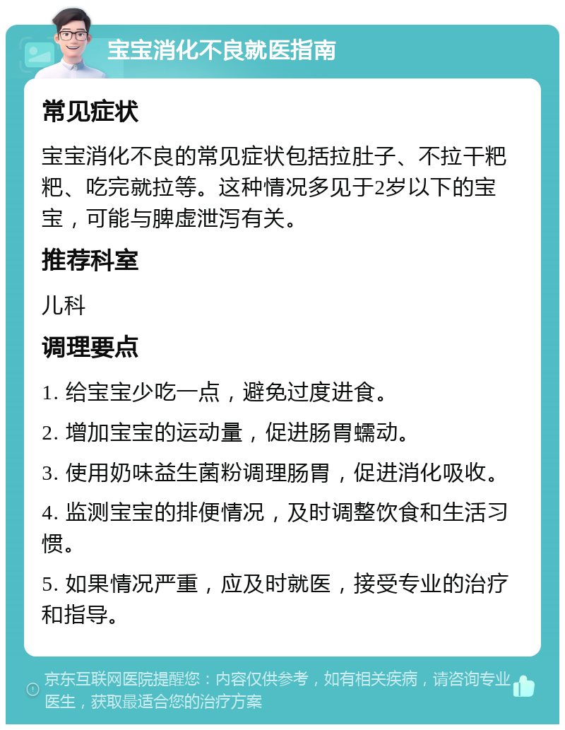 宝宝消化不良就医指南 常见症状 宝宝消化不良的常见症状包括拉肚子、不拉干粑粑、吃完就拉等。这种情况多见于2岁以下的宝宝，可能与脾虚泄泻有关。 推荐科室 儿科 调理要点 1. 给宝宝少吃一点，避免过度进食。 2. 增加宝宝的运动量，促进肠胃蠕动。 3. 使用奶味益生菌粉调理肠胃，促进消化吸收。 4. 监测宝宝的排便情况，及时调整饮食和生活习惯。 5. 如果情况严重，应及时就医，接受专业的治疗和指导。