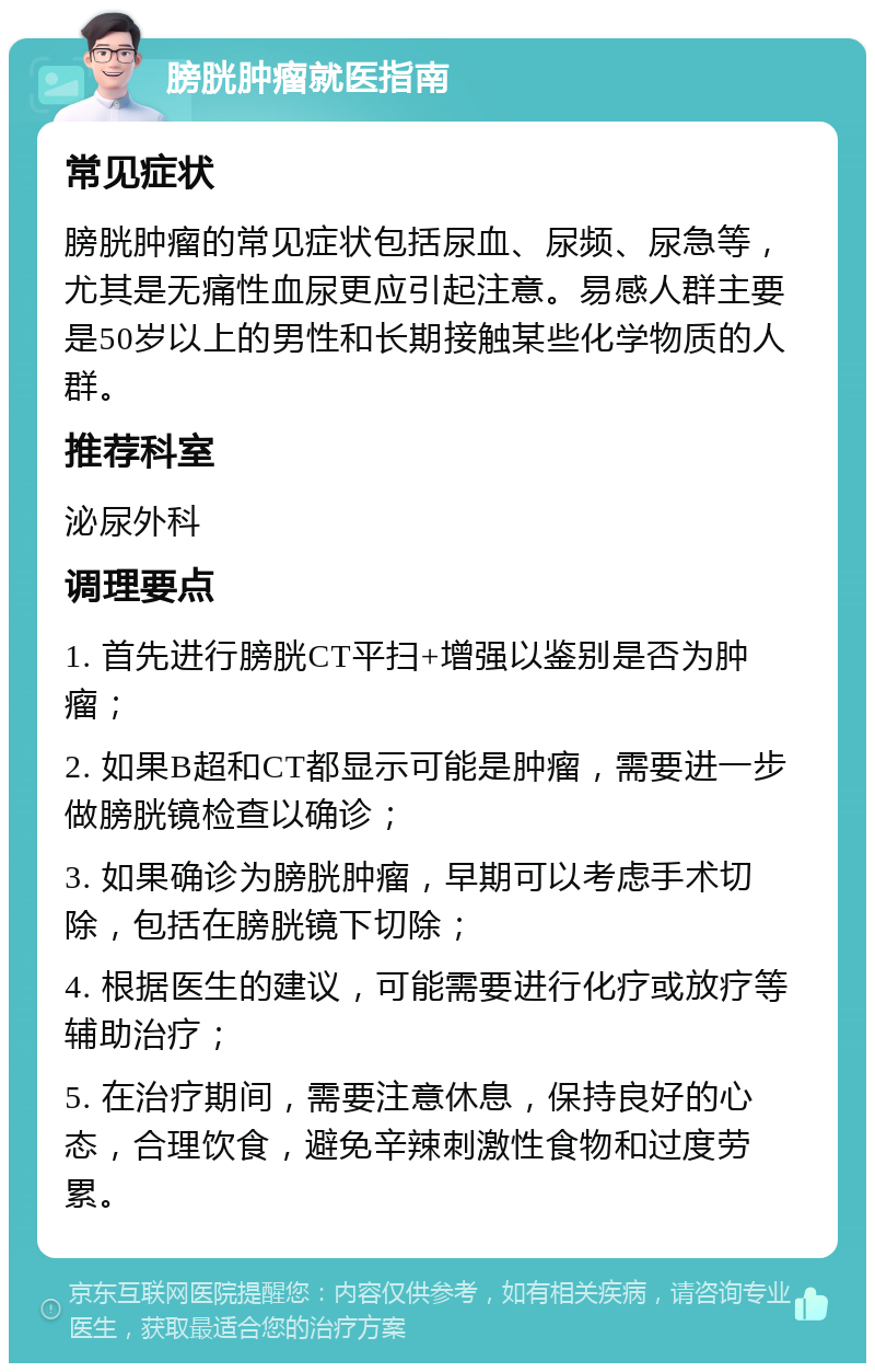 膀胱肿瘤就医指南 常见症状 膀胱肿瘤的常见症状包括尿血、尿频、尿急等，尤其是无痛性血尿更应引起注意。易感人群主要是50岁以上的男性和长期接触某些化学物质的人群。 推荐科室 泌尿外科 调理要点 1. 首先进行膀胱CT平扫+增强以鉴别是否为肿瘤； 2. 如果B超和CT都显示可能是肿瘤，需要进一步做膀胱镜检查以确诊； 3. 如果确诊为膀胱肿瘤，早期可以考虑手术切除，包括在膀胱镜下切除； 4. 根据医生的建议，可能需要进行化疗或放疗等辅助治疗； 5. 在治疗期间，需要注意休息，保持良好的心态，合理饮食，避免辛辣刺激性食物和过度劳累。