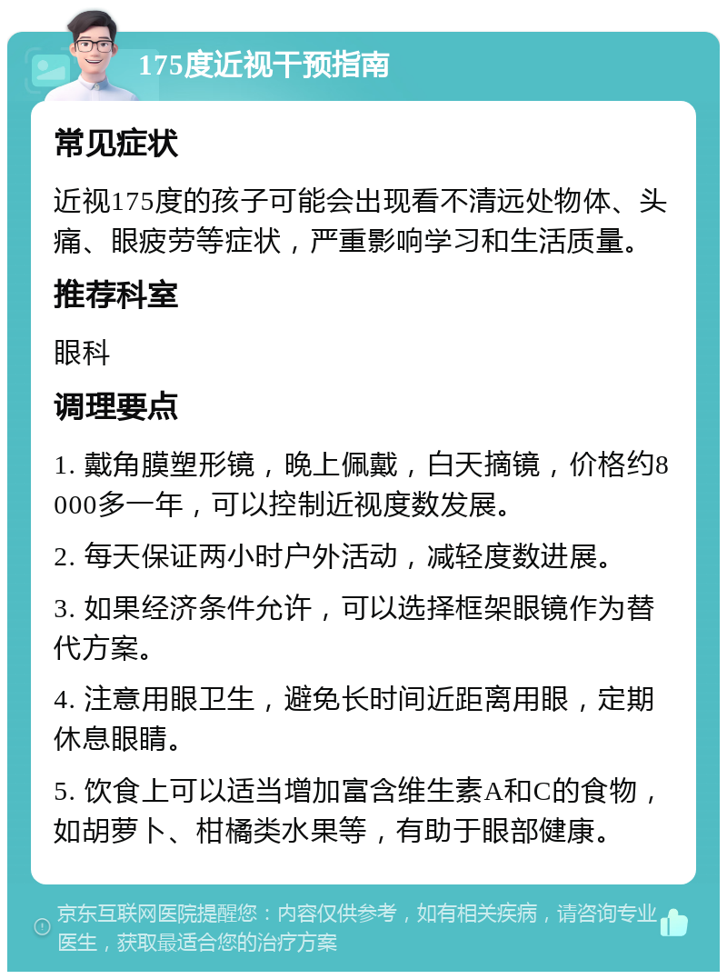 175度近视干预指南 常见症状 近视175度的孩子可能会出现看不清远处物体、头痛、眼疲劳等症状，严重影响学习和生活质量。 推荐科室 眼科 调理要点 1. 戴角膜塑形镜，晚上佩戴，白天摘镜，价格约8000多一年，可以控制近视度数发展。 2. 每天保证两小时户外活动，减轻度数进展。 3. 如果经济条件允许，可以选择框架眼镜作为替代方案。 4. 注意用眼卫生，避免长时间近距离用眼，定期休息眼睛。 5. 饮食上可以适当增加富含维生素A和C的食物，如胡萝卜、柑橘类水果等，有助于眼部健康。