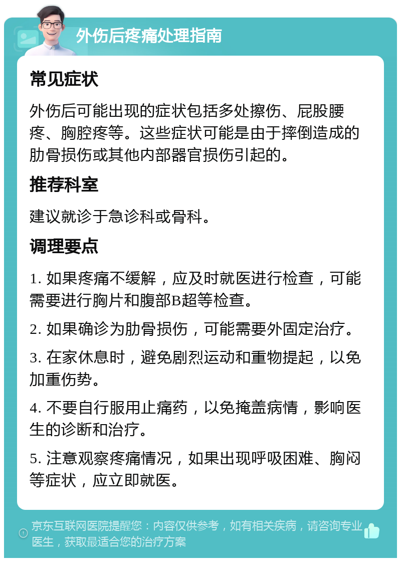 外伤后疼痛处理指南 常见症状 外伤后可能出现的症状包括多处擦伤、屁股腰疼、胸腔疼等。这些症状可能是由于摔倒造成的肋骨损伤或其他内部器官损伤引起的。 推荐科室 建议就诊于急诊科或骨科。 调理要点 1. 如果疼痛不缓解，应及时就医进行检查，可能需要进行胸片和腹部B超等检查。 2. 如果确诊为肋骨损伤，可能需要外固定治疗。 3. 在家休息时，避免剧烈运动和重物提起，以免加重伤势。 4. 不要自行服用止痛药，以免掩盖病情，影响医生的诊断和治疗。 5. 注意观察疼痛情况，如果出现呼吸困难、胸闷等症状，应立即就医。