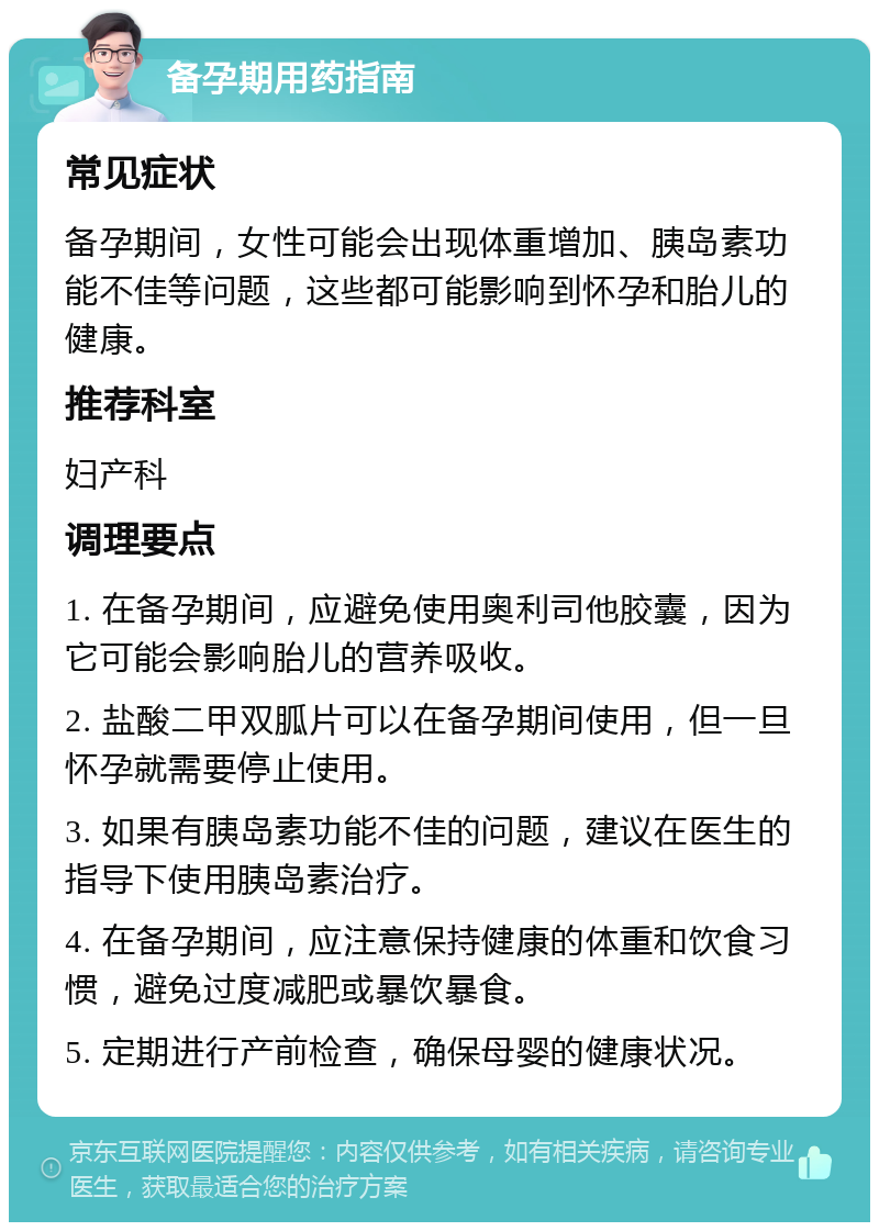 备孕期用药指南 常见症状 备孕期间，女性可能会出现体重增加、胰岛素功能不佳等问题，这些都可能影响到怀孕和胎儿的健康。 推荐科室 妇产科 调理要点 1. 在备孕期间，应避免使用奥利司他胶囊，因为它可能会影响胎儿的营养吸收。 2. 盐酸二甲双胍片可以在备孕期间使用，但一旦怀孕就需要停止使用。 3. 如果有胰岛素功能不佳的问题，建议在医生的指导下使用胰岛素治疗。 4. 在备孕期间，应注意保持健康的体重和饮食习惯，避免过度减肥或暴饮暴食。 5. 定期进行产前检查，确保母婴的健康状况。