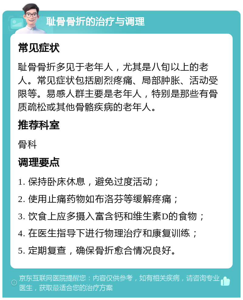 耻骨骨折的治疗与调理 常见症状 耻骨骨折多见于老年人，尤其是八旬以上的老人。常见症状包括剧烈疼痛、局部肿胀、活动受限等。易感人群主要是老年人，特别是那些有骨质疏松或其他骨骼疾病的老年人。 推荐科室 骨科 调理要点 1. 保持卧床休息，避免过度活动； 2. 使用止痛药物如布洛芬等缓解疼痛； 3. 饮食上应多摄入富含钙和维生素D的食物； 4. 在医生指导下进行物理治疗和康复训练； 5. 定期复查，确保骨折愈合情况良好。