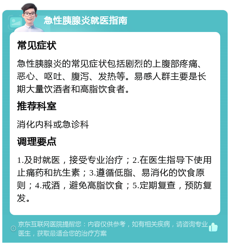 急性胰腺炎就医指南 常见症状 急性胰腺炎的常见症状包括剧烈的上腹部疼痛、恶心、呕吐、腹泻、发热等。易感人群主要是长期大量饮酒者和高脂饮食者。 推荐科室 消化内科或急诊科 调理要点 1.及时就医，接受专业治疗；2.在医生指导下使用止痛药和抗生素；3.遵循低脂、易消化的饮食原则；4.戒酒，避免高脂饮食；5.定期复查，预防复发。