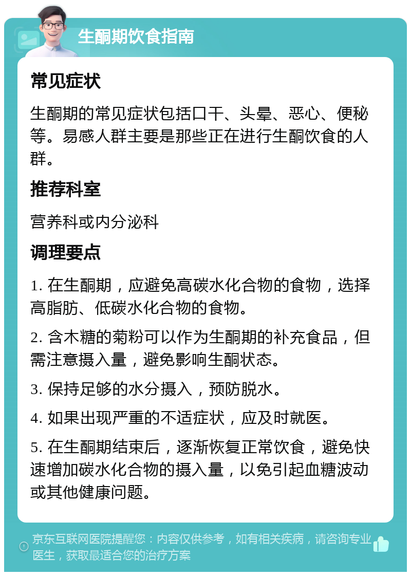 生酮期饮食指南 常见症状 生酮期的常见症状包括口干、头晕、恶心、便秘等。易感人群主要是那些正在进行生酮饮食的人群。 推荐科室 营养科或内分泌科 调理要点 1. 在生酮期，应避免高碳水化合物的食物，选择高脂肪、低碳水化合物的食物。 2. 含木糖的菊粉可以作为生酮期的补充食品，但需注意摄入量，避免影响生酮状态。 3. 保持足够的水分摄入，预防脱水。 4. 如果出现严重的不适症状，应及时就医。 5. 在生酮期结束后，逐渐恢复正常饮食，避免快速增加碳水化合物的摄入量，以免引起血糖波动或其他健康问题。