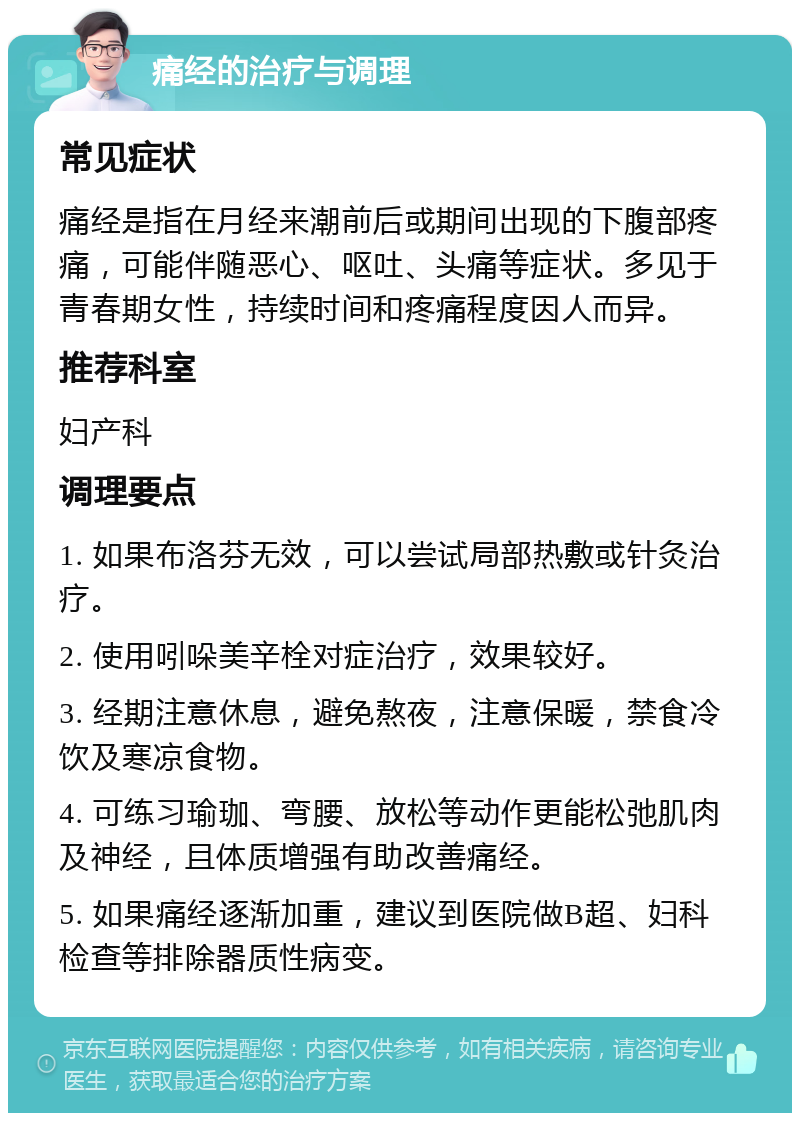 痛经的治疗与调理 常见症状 痛经是指在月经来潮前后或期间出现的下腹部疼痛，可能伴随恶心、呕吐、头痛等症状。多见于青春期女性，持续时间和疼痛程度因人而异。 推荐科室 妇产科 调理要点 1. 如果布洛芬无效，可以尝试局部热敷或针灸治疗。 2. 使用吲哚美辛栓对症治疗，效果较好。 3. 经期注意休息，避免熬夜，注意保暖，禁食冷饮及寒凉食物。 4. 可练习瑜珈、弯腰、放松等动作更能松弛肌肉及神经，且体质增强有助改善痛经。 5. 如果痛经逐渐加重，建议到医院做B超、妇科检查等排除器质性病变。