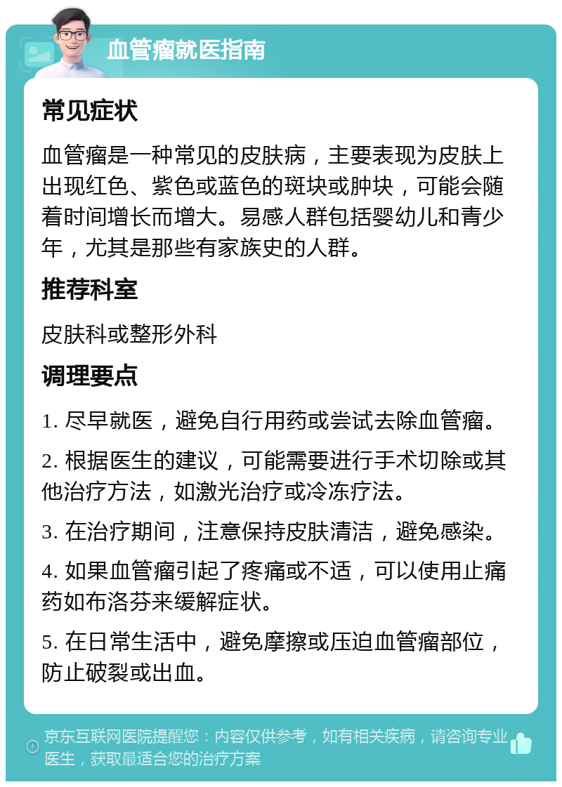 血管瘤就医指南 常见症状 血管瘤是一种常见的皮肤病，主要表现为皮肤上出现红色、紫色或蓝色的斑块或肿块，可能会随着时间增长而增大。易感人群包括婴幼儿和青少年，尤其是那些有家族史的人群。 推荐科室 皮肤科或整形外科 调理要点 1. 尽早就医，避免自行用药或尝试去除血管瘤。 2. 根据医生的建议，可能需要进行手术切除或其他治疗方法，如激光治疗或冷冻疗法。 3. 在治疗期间，注意保持皮肤清洁，避免感染。 4. 如果血管瘤引起了疼痛或不适，可以使用止痛药如布洛芬来缓解症状。 5. 在日常生活中，避免摩擦或压迫血管瘤部位，防止破裂或出血。