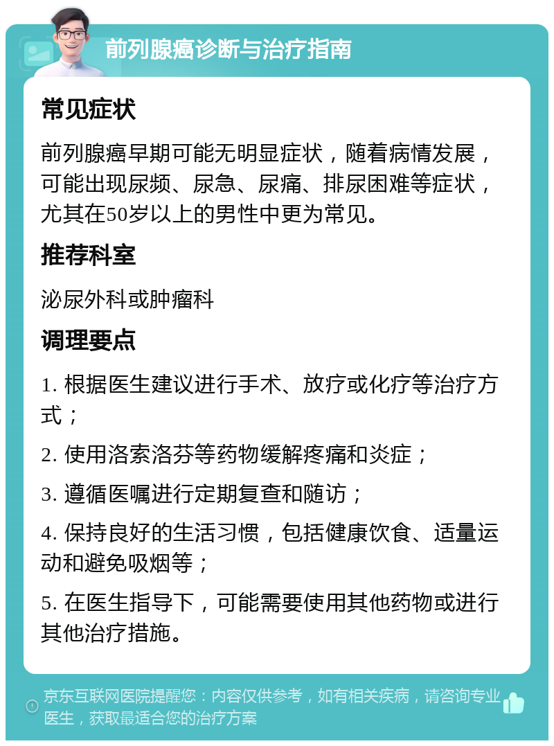 前列腺癌诊断与治疗指南 常见症状 前列腺癌早期可能无明显症状，随着病情发展，可能出现尿频、尿急、尿痛、排尿困难等症状，尤其在50岁以上的男性中更为常见。 推荐科室 泌尿外科或肿瘤科 调理要点 1. 根据医生建议进行手术、放疗或化疗等治疗方式； 2. 使用洛索洛芬等药物缓解疼痛和炎症； 3. 遵循医嘱进行定期复查和随访； 4. 保持良好的生活习惯，包括健康饮食、适量运动和避免吸烟等； 5. 在医生指导下，可能需要使用其他药物或进行其他治疗措施。