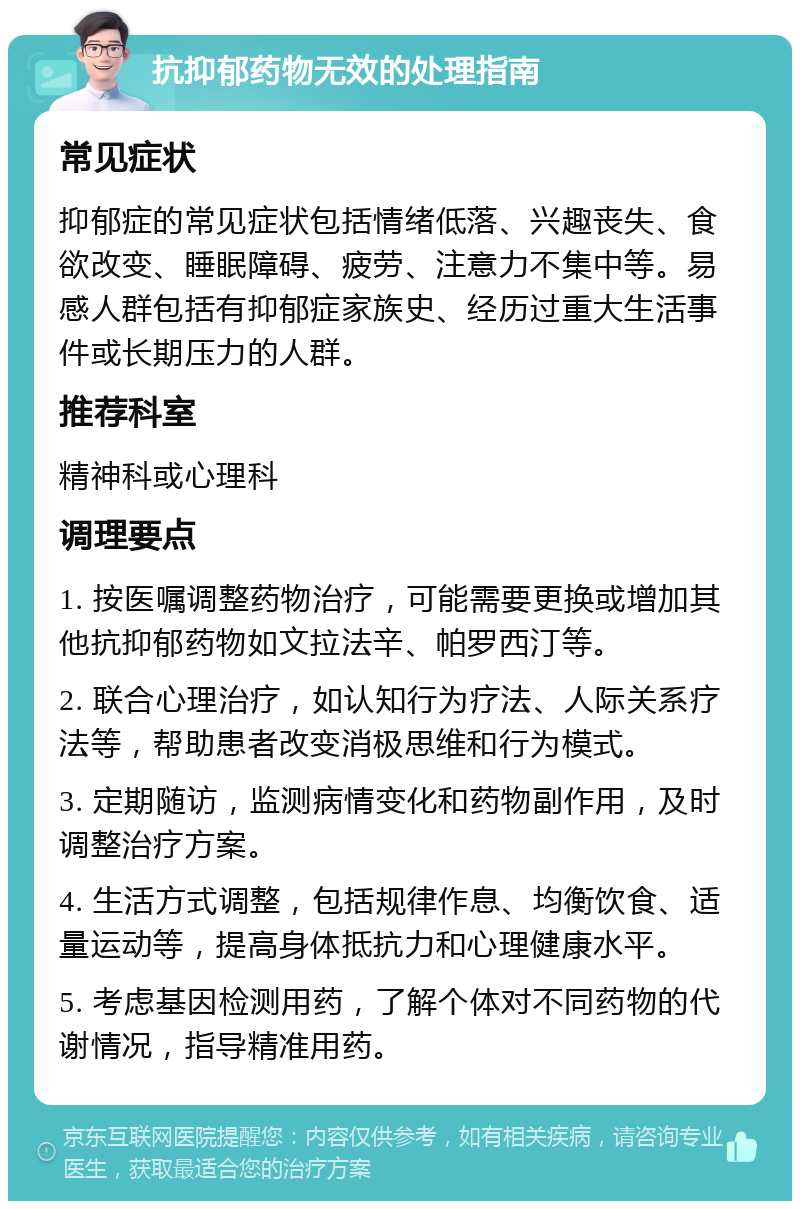 抗抑郁药物无效的处理指南 常见症状 抑郁症的常见症状包括情绪低落、兴趣丧失、食欲改变、睡眠障碍、疲劳、注意力不集中等。易感人群包括有抑郁症家族史、经历过重大生活事件或长期压力的人群。 推荐科室 精神科或心理科 调理要点 1. 按医嘱调整药物治疗，可能需要更换或增加其他抗抑郁药物如文拉法辛、帕罗西汀等。 2. 联合心理治疗，如认知行为疗法、人际关系疗法等，帮助患者改变消极思维和行为模式。 3. 定期随访，监测病情变化和药物副作用，及时调整治疗方案。 4. 生活方式调整，包括规律作息、均衡饮食、适量运动等，提高身体抵抗力和心理健康水平。 5. 考虑基因检测用药，了解个体对不同药物的代谢情况，指导精准用药。