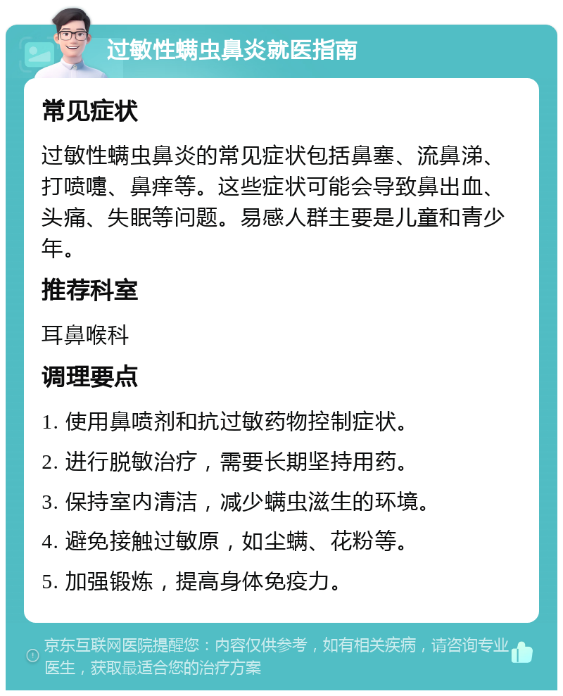 过敏性螨虫鼻炎就医指南 常见症状 过敏性螨虫鼻炎的常见症状包括鼻塞、流鼻涕、打喷嚏、鼻痒等。这些症状可能会导致鼻出血、头痛、失眠等问题。易感人群主要是儿童和青少年。 推荐科室 耳鼻喉科 调理要点 1. 使用鼻喷剂和抗过敏药物控制症状。 2. 进行脱敏治疗，需要长期坚持用药。 3. 保持室内清洁，减少螨虫滋生的环境。 4. 避免接触过敏原，如尘螨、花粉等。 5. 加强锻炼，提高身体免疫力。