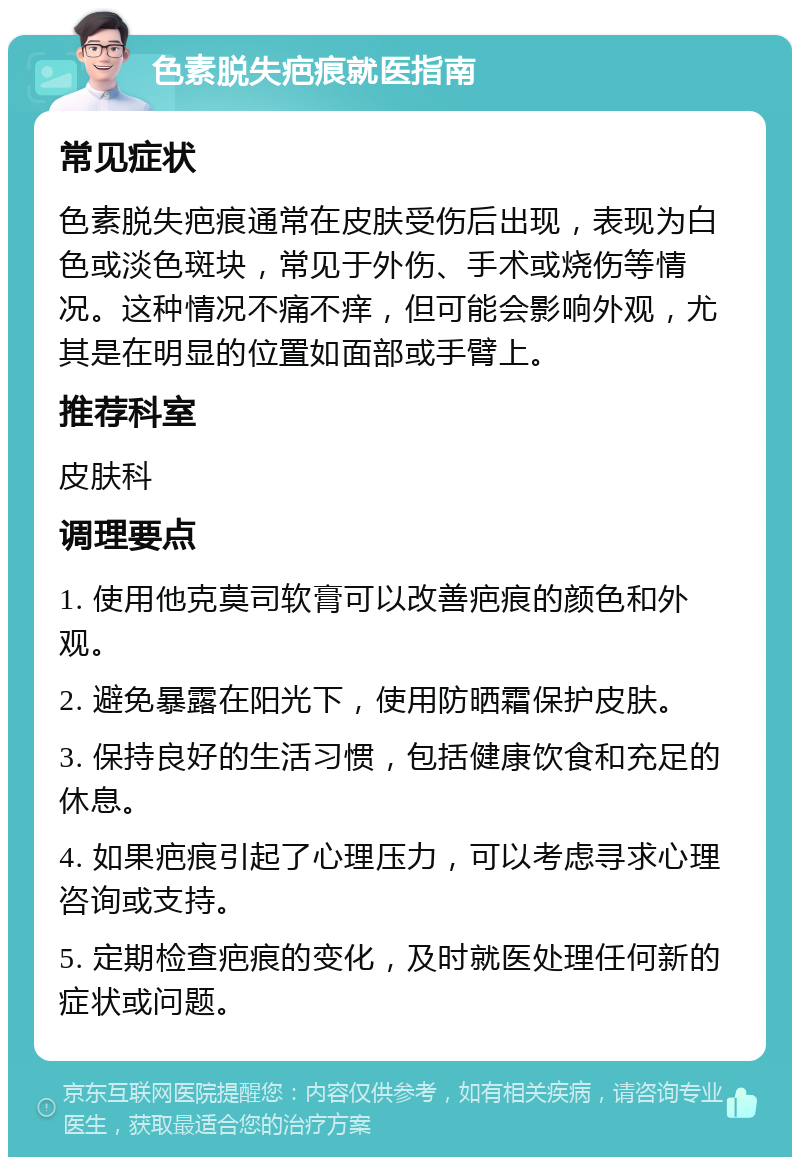 色素脱失疤痕就医指南 常见症状 色素脱失疤痕通常在皮肤受伤后出现，表现为白色或淡色斑块，常见于外伤、手术或烧伤等情况。这种情况不痛不痒，但可能会影响外观，尤其是在明显的位置如面部或手臂上。 推荐科室 皮肤科 调理要点 1. 使用他克莫司软膏可以改善疤痕的颜色和外观。 2. 避免暴露在阳光下，使用防晒霜保护皮肤。 3. 保持良好的生活习惯，包括健康饮食和充足的休息。 4. 如果疤痕引起了心理压力，可以考虑寻求心理咨询或支持。 5. 定期检查疤痕的变化，及时就医处理任何新的症状或问题。