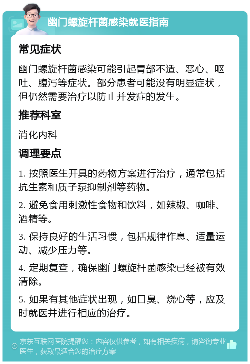 幽门螺旋杆菌感染就医指南 常见症状 幽门螺旋杆菌感染可能引起胃部不适、恶心、呕吐、腹泻等症状。部分患者可能没有明显症状，但仍然需要治疗以防止并发症的发生。 推荐科室 消化内科 调理要点 1. 按照医生开具的药物方案进行治疗，通常包括抗生素和质子泵抑制剂等药物。 2. 避免食用刺激性食物和饮料，如辣椒、咖啡、酒精等。 3. 保持良好的生活习惯，包括规律作息、适量运动、减少压力等。 4. 定期复查，确保幽门螺旋杆菌感染已经被有效清除。 5. 如果有其他症状出现，如口臭、烧心等，应及时就医并进行相应的治疗。