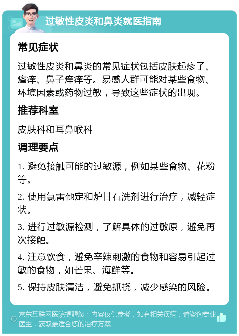 过敏性皮炎和鼻炎就医指南 常见症状 过敏性皮炎和鼻炎的常见症状包括皮肤起疹子、瘙痒、鼻子痒痒等。易感人群可能对某些食物、环境因素或药物过敏，导致这些症状的出现。 推荐科室 皮肤科和耳鼻喉科 调理要点 1. 避免接触可能的过敏源，例如某些食物、花粉等。 2. 使用氯雷他定和炉甘石洗剂进行治疗，减轻症状。 3. 进行过敏源检测，了解具体的过敏原，避免再次接触。 4. 注意饮食，避免辛辣刺激的食物和容易引起过敏的食物，如芒果、海鲜等。 5. 保持皮肤清洁，避免抓挠，减少感染的风险。