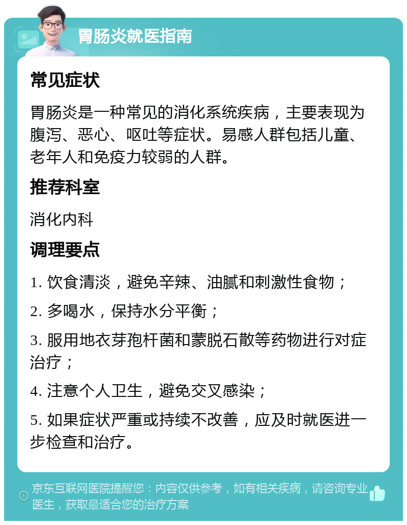 胃肠炎就医指南 常见症状 胃肠炎是一种常见的消化系统疾病，主要表现为腹泻、恶心、呕吐等症状。易感人群包括儿童、老年人和免疫力较弱的人群。 推荐科室 消化内科 调理要点 1. 饮食清淡，避免辛辣、油腻和刺激性食物； 2. 多喝水，保持水分平衡； 3. 服用地衣芽孢杆菌和蒙脱石散等药物进行对症治疗； 4. 注意个人卫生，避免交叉感染； 5. 如果症状严重或持续不改善，应及时就医进一步检查和治疗。