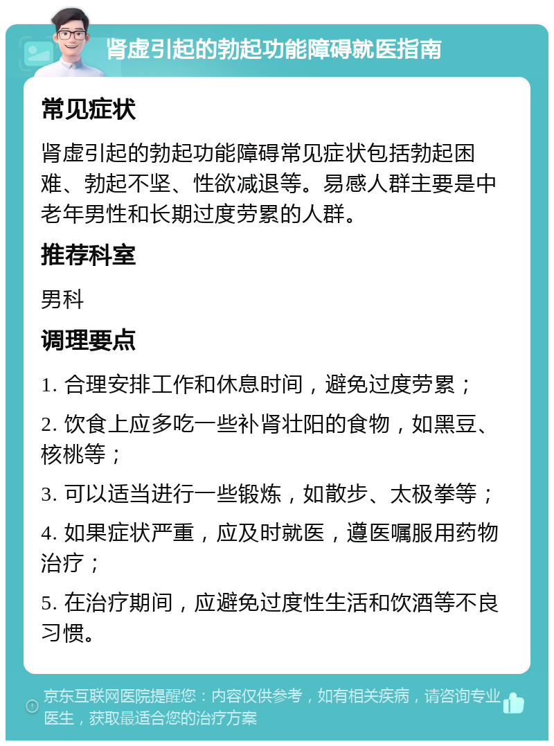 肾虚引起的勃起功能障碍就医指南 常见症状 肾虚引起的勃起功能障碍常见症状包括勃起困难、勃起不坚、性欲减退等。易感人群主要是中老年男性和长期过度劳累的人群。 推荐科室 男科 调理要点 1. 合理安排工作和休息时间，避免过度劳累； 2. 饮食上应多吃一些补肾壮阳的食物，如黑豆、核桃等； 3. 可以适当进行一些锻炼，如散步、太极拳等； 4. 如果症状严重，应及时就医，遵医嘱服用药物治疗； 5. 在治疗期间，应避免过度性生活和饮酒等不良习惯。