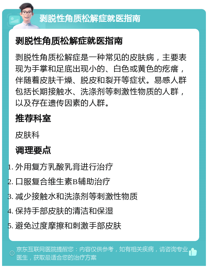 剥脱性角质松解症就医指南 剥脱性角质松解症就医指南 剥脱性角质松解症是一种常见的皮肤病，主要表现为手掌和足底出现小的、白色或黄色的疙瘩，伴随着皮肤干燥、脱皮和裂开等症状。易感人群包括长期接触水、洗涤剂等刺激性物质的人群，以及存在遗传因素的人群。 推荐科室 皮肤科 调理要点 外用复方乳酸乳膏进行治疗 口服复合维生素B辅助治疗 减少接触水和洗涤剂等刺激性物质 保持手部皮肤的清洁和保湿 避免过度摩擦和刺激手部皮肤