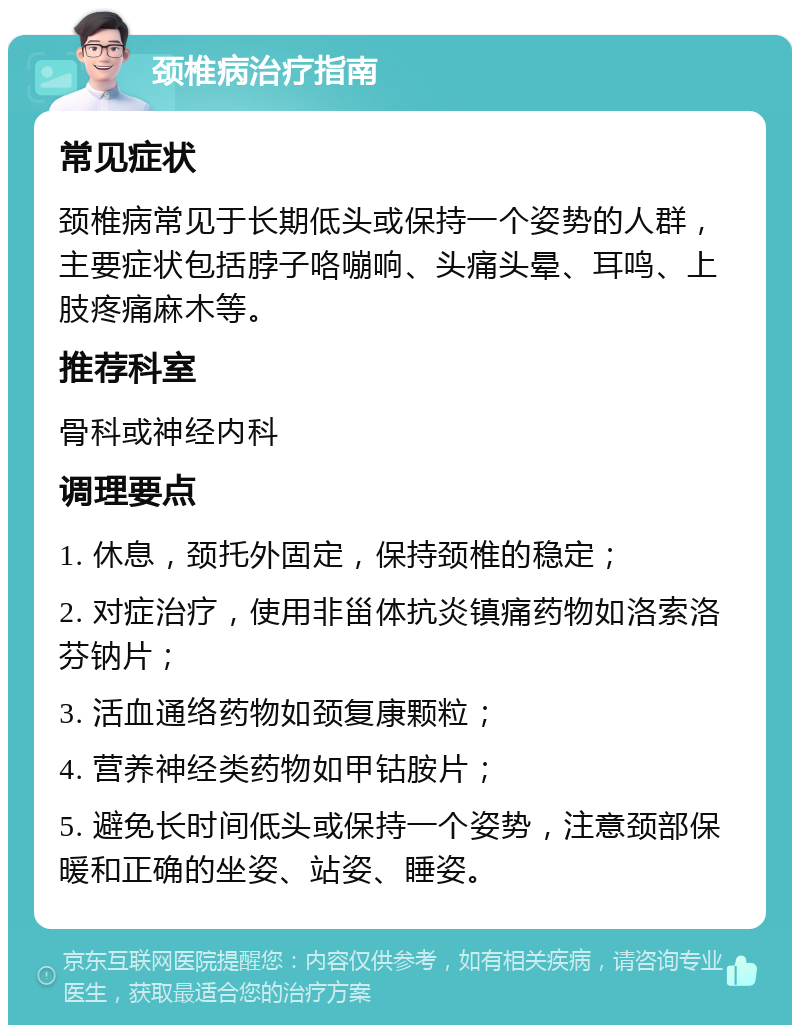 颈椎病治疗指南 常见症状 颈椎病常见于长期低头或保持一个姿势的人群，主要症状包括脖子咯嘣响、头痛头晕、耳鸣、上肢疼痛麻木等。 推荐科室 骨科或神经内科 调理要点 1. 休息，颈托外固定，保持颈椎的稳定； 2. 对症治疗，使用非甾体抗炎镇痛药物如洛索洛芬钠片； 3. 活血通络药物如颈复康颗粒； 4. 营养神经类药物如甲钴胺片； 5. 避免长时间低头或保持一个姿势，注意颈部保暖和正确的坐姿、站姿、睡姿。