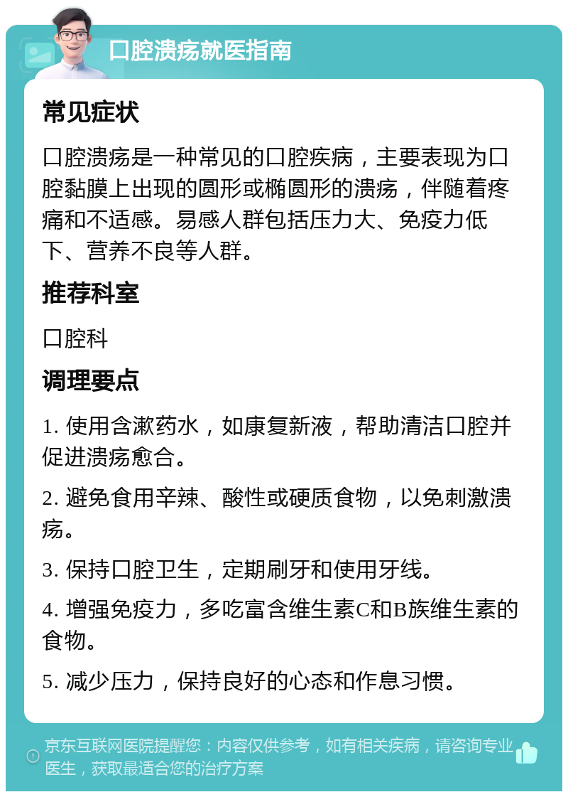 口腔溃疡就医指南 常见症状 口腔溃疡是一种常见的口腔疾病，主要表现为口腔黏膜上出现的圆形或椭圆形的溃疡，伴随着疼痛和不适感。易感人群包括压力大、免疫力低下、营养不良等人群。 推荐科室 口腔科 调理要点 1. 使用含漱药水，如康复新液，帮助清洁口腔并促进溃疡愈合。 2. 避免食用辛辣、酸性或硬质食物，以免刺激溃疡。 3. 保持口腔卫生，定期刷牙和使用牙线。 4. 增强免疫力，多吃富含维生素C和B族维生素的食物。 5. 减少压力，保持良好的心态和作息习惯。