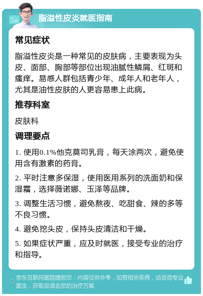 脂溢性皮炎就医指南 常见症状 脂溢性皮炎是一种常见的皮肤病，主要表现为头皮、面部、胸部等部位出现油腻性鳞屑、红斑和瘙痒。易感人群包括青少年、成年人和老年人，尤其是油性皮肤的人更容易患上此病。 推荐科室 皮肤科 调理要点 1. 使用0.1%他克莫司乳膏，每天涂两次，避免使用含有激素的药膏。 2. 平时注意多保湿，使用医用系列的洗面奶和保湿霜，选择薇诺娜、玉泽等品牌。 3. 调整生活习惯，避免熬夜、吃甜食、辣的多等不良习惯。 4. 避免挖头皮，保持头皮清洁和干燥。 5. 如果症状严重，应及时就医，接受专业的治疗和指导。