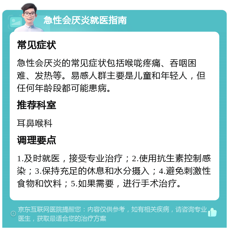 急性会厌炎就医指南 常见症状 急性会厌炎的常见症状包括喉咙疼痛、吞咽困难、发热等。易感人群主要是儿童和年轻人，但任何年龄段都可能患病。 推荐科室 耳鼻喉科 调理要点 1.及时就医，接受专业治疗；2.使用抗生素控制感染；3.保持充足的休息和水分摄入；4.避免刺激性食物和饮料；5.如果需要，进行手术治疗。