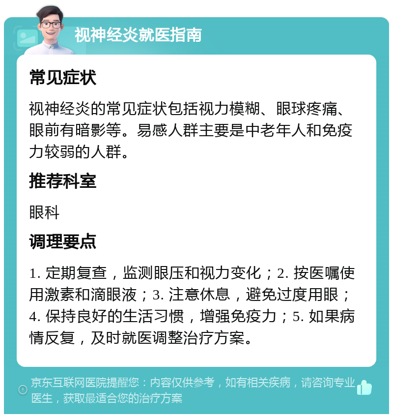 视神经炎就医指南 常见症状 视神经炎的常见症状包括视力模糊、眼球疼痛、眼前有暗影等。易感人群主要是中老年人和免疫力较弱的人群。 推荐科室 眼科 调理要点 1. 定期复查，监测眼压和视力变化；2. 按医嘱使用激素和滴眼液；3. 注意休息，避免过度用眼；4. 保持良好的生活习惯，增强免疫力；5. 如果病情反复，及时就医调整治疗方案。