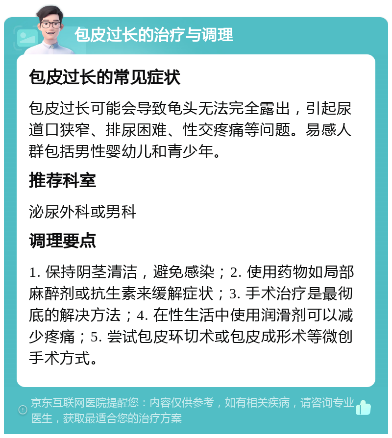 包皮过长的治疗与调理 包皮过长的常见症状 包皮过长可能会导致龟头无法完全露出，引起尿道口狭窄、排尿困难、性交疼痛等问题。易感人群包括男性婴幼儿和青少年。 推荐科室 泌尿外科或男科 调理要点 1. 保持阴茎清洁，避免感染；2. 使用药物如局部麻醉剂或抗生素来缓解症状；3. 手术治疗是最彻底的解决方法；4. 在性生活中使用润滑剂可以减少疼痛；5. 尝试包皮环切术或包皮成形术等微创手术方式。