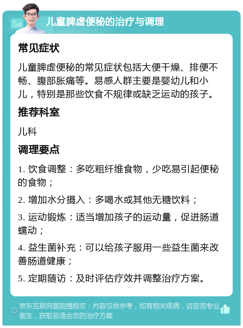 儿童脾虚便秘的治疗与调理 常见症状 儿童脾虚便秘的常见症状包括大便干燥、排便不畅、腹部胀痛等。易感人群主要是婴幼儿和小儿，特别是那些饮食不规律或缺乏运动的孩子。 推荐科室 儿科 调理要点 1. 饮食调整：多吃粗纤维食物，少吃易引起便秘的食物； 2. 增加水分摄入：多喝水或其他无糖饮料； 3. 运动锻炼：适当增加孩子的运动量，促进肠道蠕动； 4. 益生菌补充：可以给孩子服用一些益生菌来改善肠道健康； 5. 定期随访：及时评估疗效并调整治疗方案。