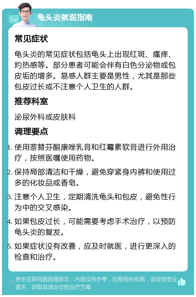 龟头炎就医指南 常见症状 龟头炎的常见症状包括龟头上出现红斑、瘙痒、灼热感等。部分患者可能会伴有白色分泌物或包皮垢的增多。易感人群主要是男性，尤其是那些包皮过长或不注意个人卫生的人群。 推荐科室 泌尿外科或皮肤科 调理要点 使用萘替芬酮康唑乳膏和红霉素软膏进行外用治疗，按照医嘱使用药物。 保持局部清洁和干燥，避免穿紧身内裤和使用过多的化妆品或香皂。 注意个人卫生，定期清洗龟头和包皮，避免性行为中的交叉感染。 如果包皮过长，可能需要考虑手术治疗，以预防龟头炎的复发。 如果症状没有改善，应及时就医，进行更深入的检查和治疗。