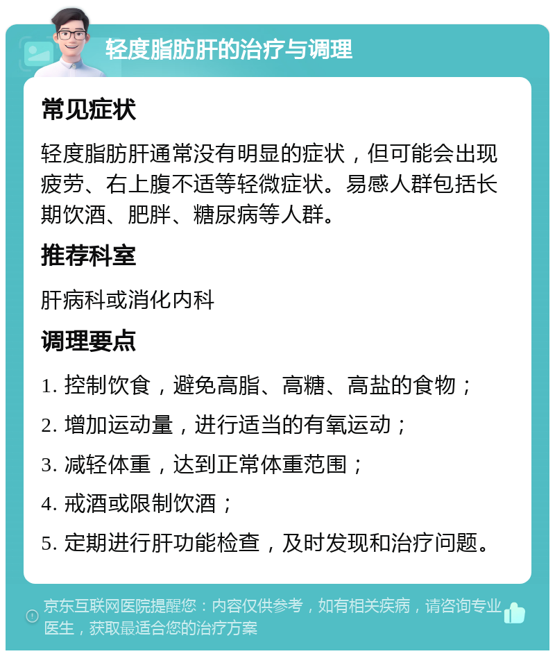 轻度脂肪肝的治疗与调理 常见症状 轻度脂肪肝通常没有明显的症状，但可能会出现疲劳、右上腹不适等轻微症状。易感人群包括长期饮酒、肥胖、糖尿病等人群。 推荐科室 肝病科或消化内科 调理要点 1. 控制饮食，避免高脂、高糖、高盐的食物； 2. 增加运动量，进行适当的有氧运动； 3. 减轻体重，达到正常体重范围； 4. 戒酒或限制饮酒； 5. 定期进行肝功能检查，及时发现和治疗问题。