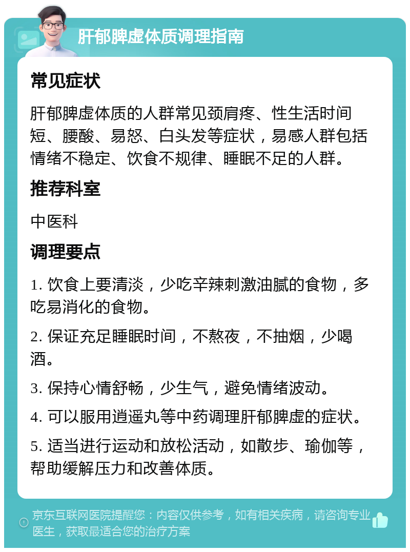 肝郁脾虚体质调理指南 常见症状 肝郁脾虚体质的人群常见颈肩疼、性生活时间短、腰酸、易怒、白头发等症状，易感人群包括情绪不稳定、饮食不规律、睡眠不足的人群。 推荐科室 中医科 调理要点 1. 饮食上要清淡，少吃辛辣刺激油腻的食物，多吃易消化的食物。 2. 保证充足睡眠时间，不熬夜，不抽烟，少喝酒。 3. 保持心情舒畅，少生气，避免情绪波动。 4. 可以服用逍遥丸等中药调理肝郁脾虚的症状。 5. 适当进行运动和放松活动，如散步、瑜伽等，帮助缓解压力和改善体质。