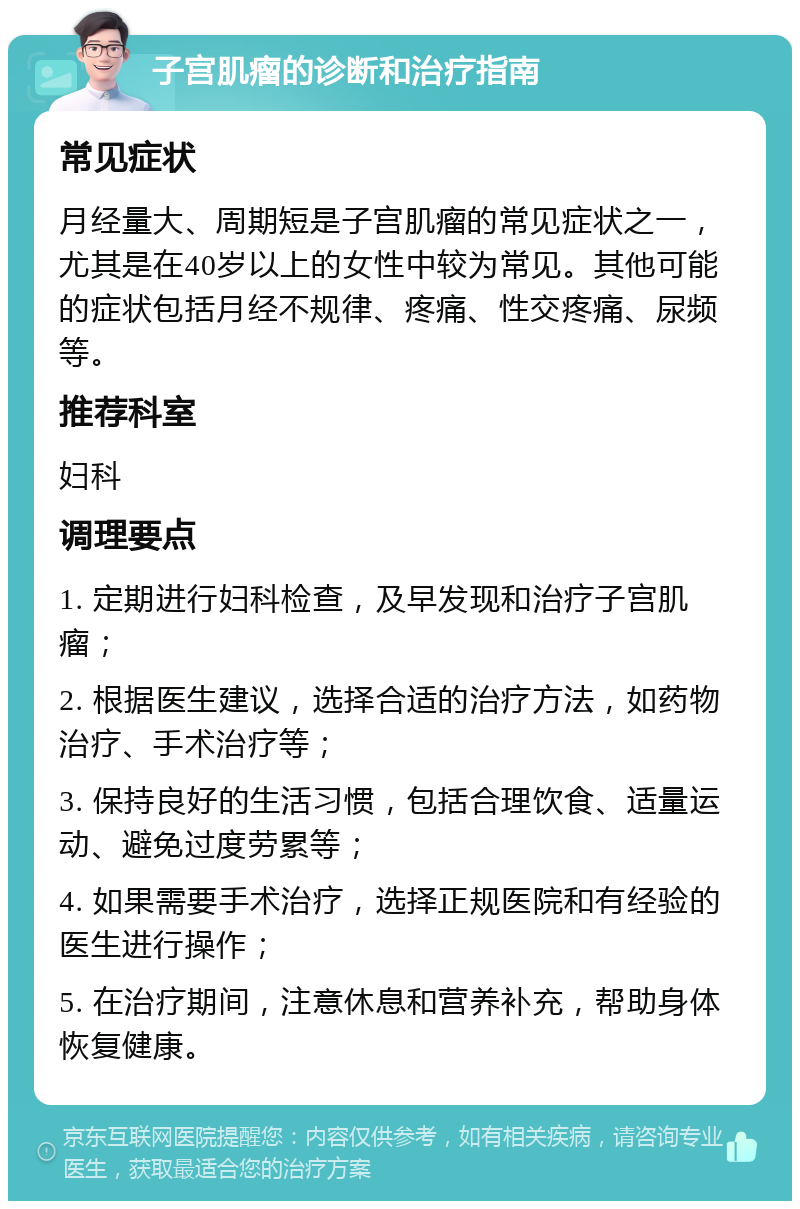 子宫肌瘤的诊断和治疗指南 常见症状 月经量大、周期短是子宫肌瘤的常见症状之一，尤其是在40岁以上的女性中较为常见。其他可能的症状包括月经不规律、疼痛、性交疼痛、尿频等。 推荐科室 妇科 调理要点 1. 定期进行妇科检查，及早发现和治疗子宫肌瘤； 2. 根据医生建议，选择合适的治疗方法，如药物治疗、手术治疗等； 3. 保持良好的生活习惯，包括合理饮食、适量运动、避免过度劳累等； 4. 如果需要手术治疗，选择正规医院和有经验的医生进行操作； 5. 在治疗期间，注意休息和营养补充，帮助身体恢复健康。